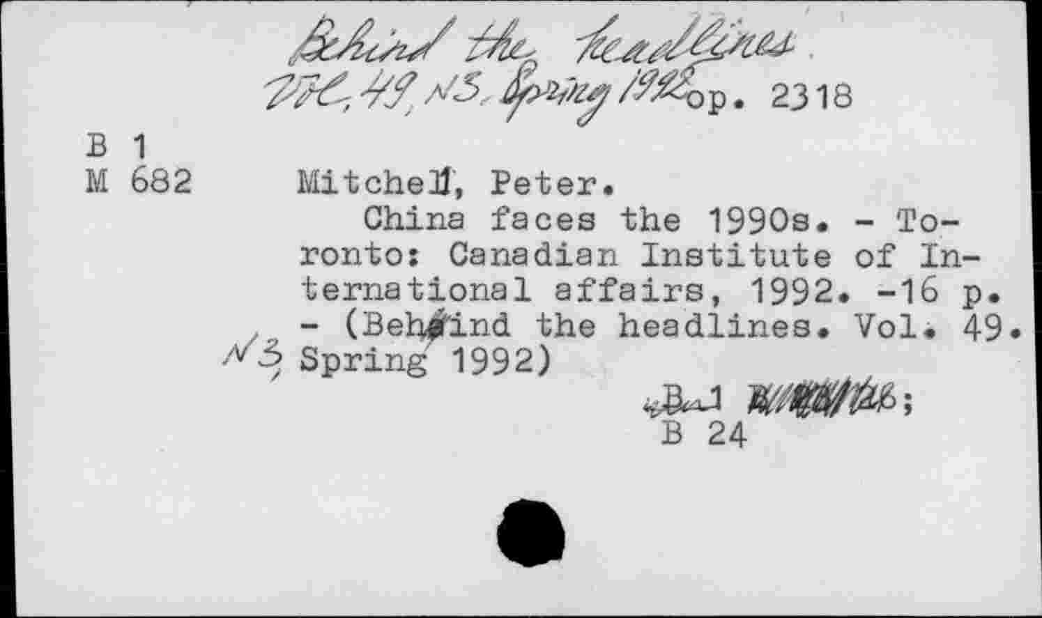 ﻿/№&$. 2318
B 1
M 682
Mitchell, Peter.
China faces the 1990s. - Toronto: Canadian Institute of International affairs, 1992. -16 p. - (Beh^ind the headlines. Vol. 49 Spring 1992)
B 24